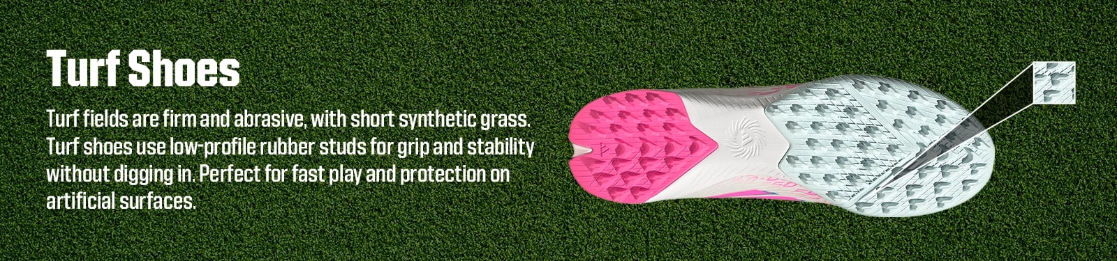 Turf shoes. Turf fields are firm and abrasive, with short synthetic grass. Turf shoes use low-profile rubber studs for grip and stability without digging in. Perfect for fast play and protection on artificial surfaces.