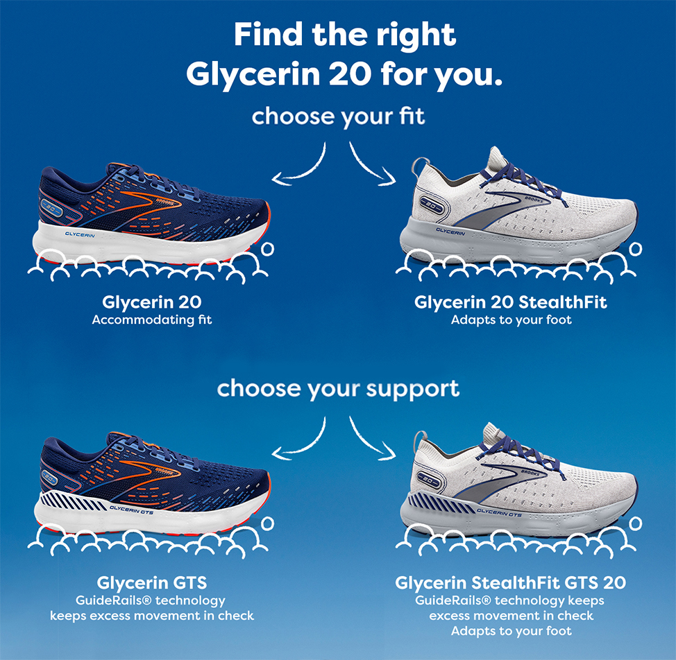 Find the right Glyerin 20 for you. choose your fit. Glycerin 20, accommodating fit. Glycerin 20 StealthFit, adapts to your foot. Choose your support. Glycerin 20 GTS, guiderails technology keeps excess movement in check. Glycerin Stealthfit GTS 20, guider